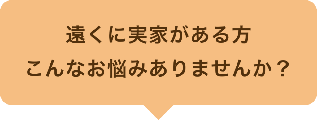 遠くに実家がある方、こんなお悩みありませんか？