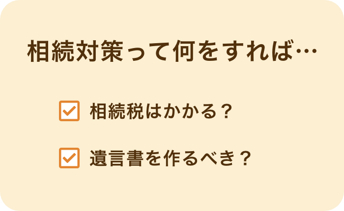 相続対策って何をすれば… 相続税はかかる？ 遺言書を作るべき？